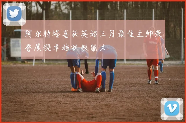 阿尔特塔喜获英超三月最佳主帅荣誉展现卓越执教能力