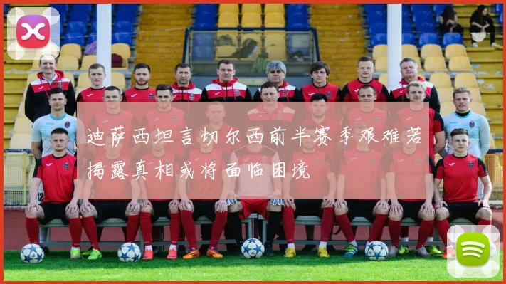 迪萨西坦言切尔西前半赛季艰难若揭露真相或将面临困境