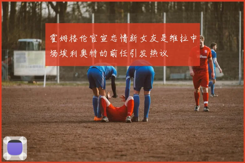 霍姆格伦官宣恋情新女友是维拉中场埃利奥特的前任引发热议