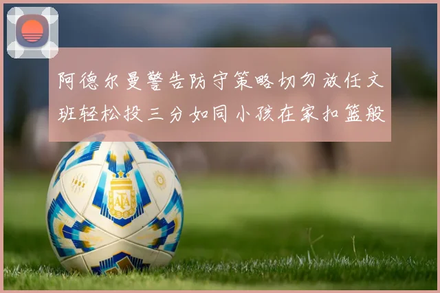 阿德尔曼警告防守策略切勿放任文班轻松投三分如同小孩在家扣篮般轻松