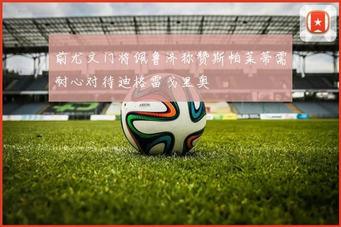 前尤文门将佩鲁济称赞斯帕莱蒂需耐心对待迪格雷戈里奥