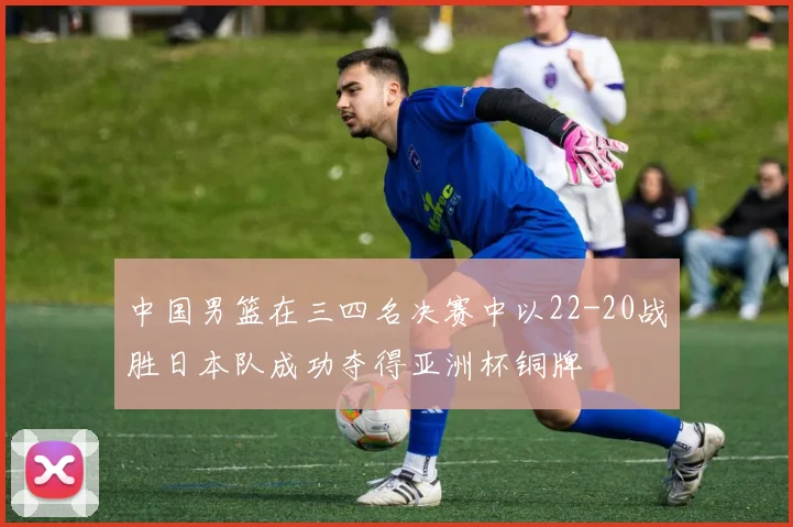 中国男篮在三四名决赛中以22-20战胜日本队成功夺得亚洲杯铜牌