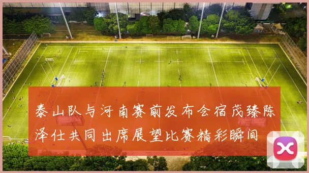 泰山队与河南赛前发布会宿茂臻陈泽仕共同出席展望比赛精彩瞬间