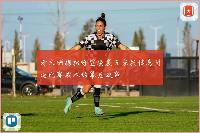 考文顿揭秘哈登凌晨五点发信息讨论比赛战术的幕后故事