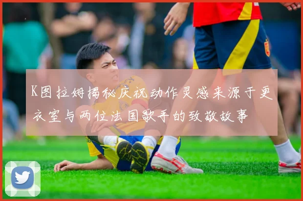 K图拉姆揭秘庆祝动作灵感来源于更衣室与两位法国歌手的致敬故事